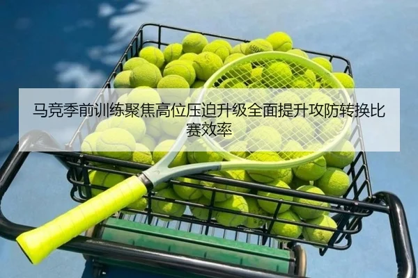 马竞季前训练聚焦高位压迫升级全面提升攻防转换比赛效率